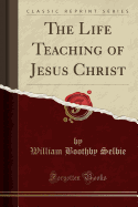 The Life Teaching of Jesus Christ (Classic Reprint)