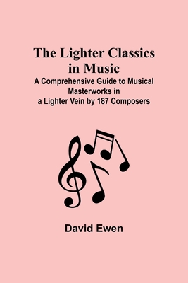 The Lighter Classics in Music: A Comprehensive Guide to Musical Masterworks in a Lighter Vein by 187 Composers - Ewen, David