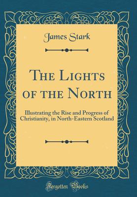 The Lights of the North: Illustrating the Rise and Progress of Christianity, in North-Eastern Scotland (Classic Reprint) - Stark, James, MD