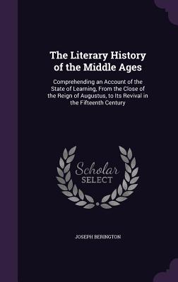 The Literary History of the Middle Ages: Comprehending an Account of the State of Learning, From the Close of the Reign of Augustus, to Its Revival in the Fifteenth Century - Berington, Joseph