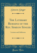 The Literary Remains of the REV. Simeon Singer: Lectures and Addresses (Classic Reprint)