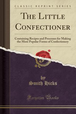 The Little Confectioner: Containing Recipes and Processes for Making the More Popular Forms of Confectionery (Classic Reprint) - Hicks, Smith