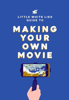 The Little White Lies Guide to Making Your Own Movie: In 39 Steps - Little White Lies