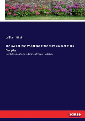 The Lives of John Wicliff and of the Most Eminent of His Disciples: Lord Cobham, John Huss, Jerome of Prague, and Zisca - Gilpin, William