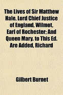 The Lives of Sir Matthew Hale, Lord Chief Justice of England, Wilmot, Earl of Rochester: And Queen Mary. to This Ed. Are Added, Richard Baxter's Additional Notes to the Life of Sir Matthew Hale, and a Sermon Preached at the Funeral of the Earl of... - Burnet, Gilbert (Creator)