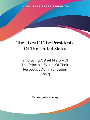 The Lives Of The Presidents Of The United States: Embracing A Brief History Of The Principal Events Of Their Respective Administrations (1847) - Lossing, Benson John, Professor