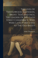 The Lives Of Thistlewood, Davidson, Brunt, Tidd And Ings, The Leaders Of The Cato Street Conspiracy, Who Were Lately Executed At The Old Bailey