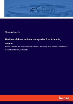 The lives of those eminent antiquaries Elias Ashmole, esquire,: And Mr. William Lilly, written by themselves; containing, first, William Lilly's history of his life and times, with notes - Ashmole, Elias