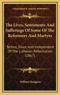 The Lives, Sentiments and Sufferings of Some of the Reformers and Martyrs Before, Since and Independent of the Lutheran Reformation