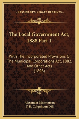The Local Government ACT, 1888 Part 1: With the Incorporated Provisions of the Municipal Corporations ACT, 1882, and Other Acts (1898) - Macmorran, Alexander, and Dill, T R Colquhoun
