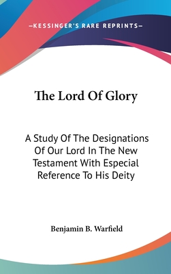 The Lord Of Glory: A Study Of The Designations Of Our Lord In The New Testament With Especial Reference To His Deity - Warfield, Benjamin B