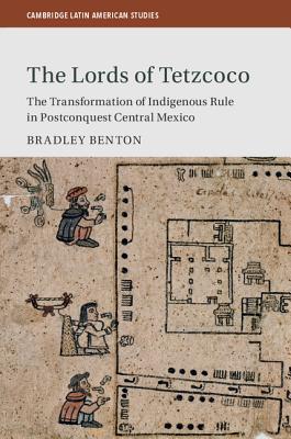 The Lords of Tetzcoco: The Transformation of Indigenous Rule in Postconquest Central Mexico - Benton, Bradley