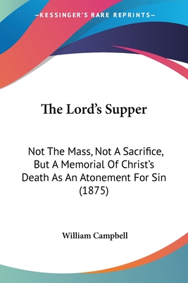 The Lord's Supper: Not The Mass, Not A Sacrifice, But A Memorial Of Christ's Death As An Atonement For Sin (1875) - Campbell, William, PhD, CSCS