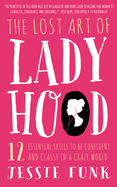 The Lost Art of Ladyhood: 12 Essential Skills to Be Confident & Classy in a Crazy World