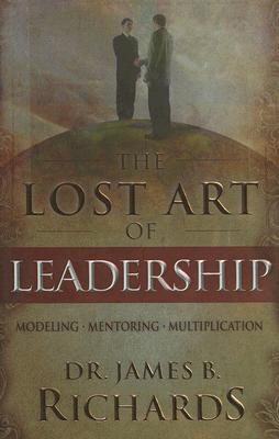 The Lost Art of Leadership: Modeling-Mentoring-Multiplication - Richards, James B, Dr.