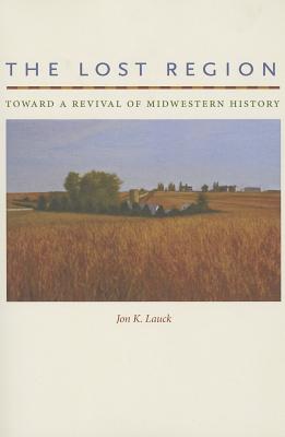 The Lost Region: Toward a Revival of Midwestern History - Lauck, Jon K