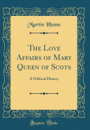 The Love Affairs of Mary Queen of Scots: A Political History (Classic Reprint)