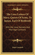 The Love Letters of Mary, Queen of Scots, to James, Earl of Bothwell: With Her Love Sonnets and Marriage Contracts