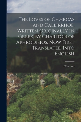 The Loves of Chrcas and Callirrhoe. Written Originally in Greek, by Chariton of Aphrodisios. Now First Translated Into English - Chariton