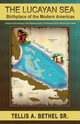 The Lucayan Sea: Birthplace of the Modern Americas - A tribute to the the life and legacy of the indigenous people of The Bahamas and the Turks and Caicos Islands - Bethel, Tellis A, Sr.