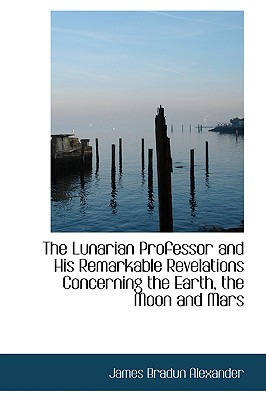 The Lunarian Professor and His Remarkable Revelations Concerning the Earth, the Moon and Mars - Alexander, James Bradun