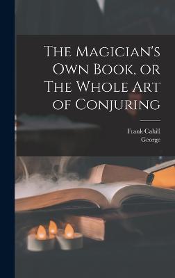 The Magician's Own Book, or The Whole Art of Conjuring - Arnold, George 1834-1865, and Cahill, Frank