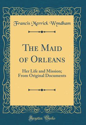 The Maid of Orleans: Her Life and Mission; From Original Documents (Classic Reprint) - Wyndham, Francis Merrick