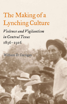 The Making of a Lynching Culture: Violence and Vigilantism in Central Texas, 1836-1916 - Carrigan, William D