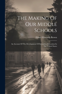 The Making Of Our Middle Schools: An Account Of The Development Of Secondary Education In The United States - Brown, Elmer Ellsworth