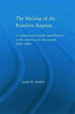 The Making of the Primitive Baptists: A Cultural and Intellectual History of the Anti-Mission Movement, 1800-1840 - Mathis, James R.