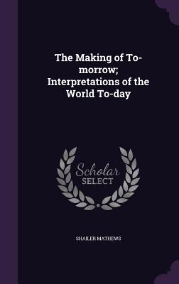 The Making of To-morrow; Interpretations of the World To-day - Mathews, Shailer