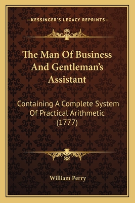 The Man Of Business And Gentleman's Assistant: Containing A Complete System Of Practical Arithmetic (1777) - Perry, William