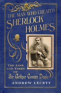 The Man Who Created Sherlock Holmes: The Life and Times of Sir Arthur Conan Doyle