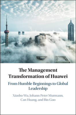 The Management Transformation of Huawei: From Humble Beginnings to Global Leadership - Wu, Xiaobo, and Murmann, Johann Peter, and Huang, Can