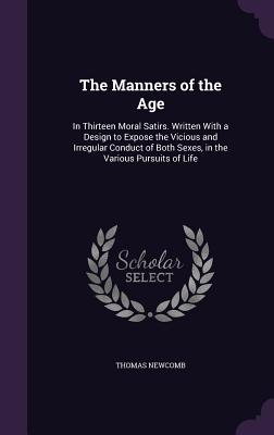 The Manners of the Age: In Thirteen Moral Satirs. Written With a Design to Expose the Vicious and Irregular Conduct of Both Sexes, in the Various Pursuits of Life - Newcomb, Thomas