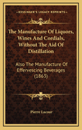 The Manufacture of Liquors, Wines, and Cordials, Without the Aid of Distillation. Also the Manufacture of Effervescing Beverages and Syrups, Vinegar, and Bitters. Prepared and Arranged Expressly for the Trade