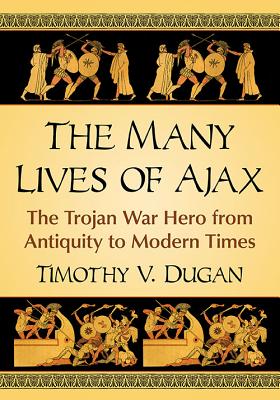 The Many Lives of Ajax: The Trojan War Hero from Antiquity to Modern Times - Dugan, Timothy V