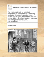 The Mariner's Jewel: Or, a Pocket Companion for the Ingenious. Containing Decimal Arithmetick; Extraction of the Square Root; To Know the Burthen, and How to Rig a Ship; ... the Fourth Edition, Corrected and Enlarged by James Love, Mathematician