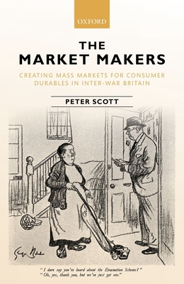 The Market Makers: Creating Mass Markets for Consumer Durables in Inter-war Britain - Scott, Peter