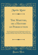 The Martyrs, or a History of Persecution: From the Commencement of Christianity to the Present Time; Including an Account of the Trials, Tortures, and Triumphant Deaths of Many Who Have Suffered Martyrdom (Classic Reprint)