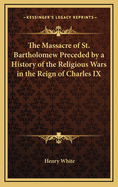 The Massacre of St. Bartholomew: Preceded by a History of the Religious Wars in the Reign of Charles IX