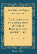 The Massacres of St. Bartholomew, Outside of Paris, 24th Aug; 4th Sept;, 1572 (Classic Reprint)