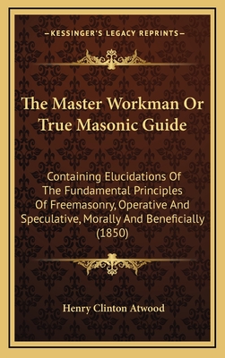 The Master Workman or True Masonic Guide: Containing Elucidations of the Fundamental Principles of Freemasonry, Operative and Speculative, Morally and Beneficially (1850) - Atwood, Henry Clinton