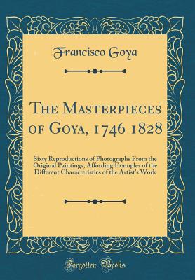 The Masterpieces of Goya, 1746 1828: Sixty Reproductions of Photographs from the Original Paintings, Affording Examples of the Different Characteristics of the Artist's Work (Classic Reprint) - Goya, Francisco