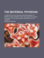 The Maternal Physician: A Treatise on the Nurture and Management of Infants, from the Birth Until Two Years Old. Being the Result of Sixteen Years' Experience in the Nursery