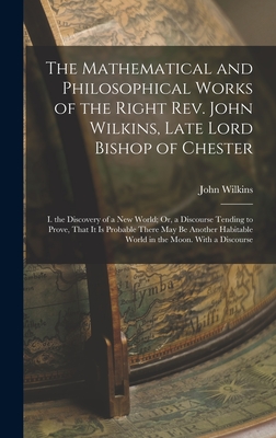 The Mathematical and Philosophical Works of the Right Rev. John Wilkins, Late Lord Bishop of Chester: I. the Discovery of a New World; Or, a Discourse Tending to Prove, That It Is Probable There May Be Another Habitable World in the Moon. With a Discourse - Wilkins, John