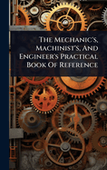 The Mechanic's, Machinist's, And Engineer's Practical Book Of Reference