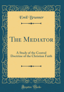 The Mediator: A Study of the Central Doctrine of the Christian Faith (Classic Reprint)
