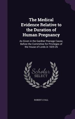 The Medical Evidence Relative to the Duration of Human Pregnancy: As Given in the Gardner Peerage Cause, Before the Committee for Privileges of the House of Lords in 1825-26 - Lyall, Robert