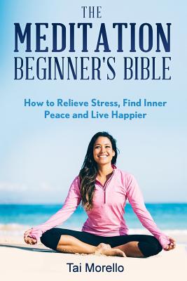 The Meditation Beginner's Bible: How To Meditate To Relieve Stress, Find Inner Peace and Live Happier - Morello, Tai